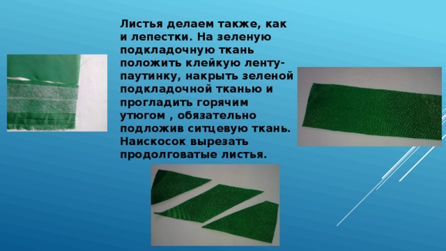 Листья делаем также, как и лепестки. На зеленую подкладочную ткань положить клейкую ленту-паутинку, накрыть зеленой подкладочной тканью и прогладить горячим утюгом , обязательно подложив ситцевую ткань. Наискосок вырезать продолговатые листья. 