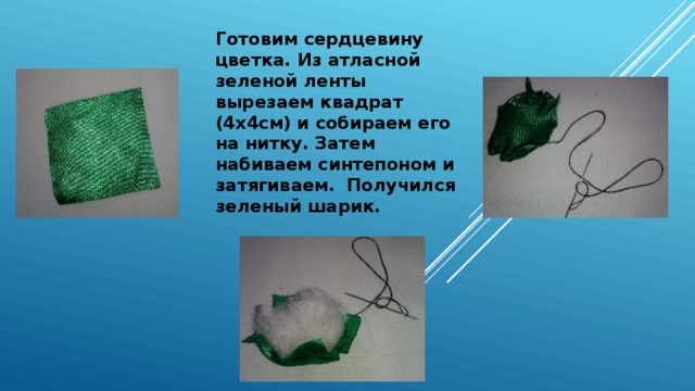 Готовим сердцевину цветка. Из атласной зеленой ленты вырезаем квадрат (4х4см) и собираем его на нитку. Затем набиваем синтепоном и затягиваем. Получился зеленый шарик. 
