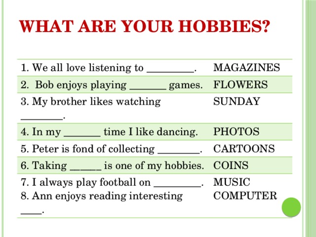 WHAT ARE YOUR HOBBIES? 1. We all love listening to _________. MAGAZINES 2. Bob enjoys playing _______ games. FLOWERS 3. My brother likes watching ________. SUNDAY 4. In my _______ time I like dancing. PHOTOS 5. Peter is fond of collecting ________. CARTOONS 6. Taking ______ is one of my hobbies. COINS 7. I always play football on _________. 8. Ann enjoys reading interesting ____. MUSIC COMPUTER 