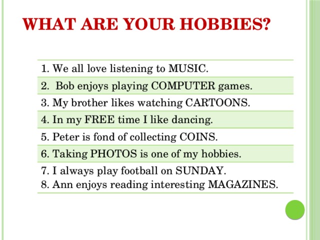 WHAT ARE YOUR HOBBIES? 1. We all love listening to MUSIC. 2. Bob enjoys playing COMPUTER games. 3. My brother likes watching CARTOONS. 4. In my FREE time I like dancing. 5. Peter is fond of collecting COINS. 6. Taking PHOTOS is one of my hobbies. 7. I always play football on SUNDAY. 8. Ann enjoys reading interesting MAGAZINES. 