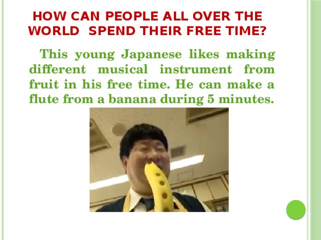 How can people all over the world spend their free time?  This young Japanese likes making different musical instrument from fruit in his free time. He can make a flute from a banana during 5 minutes.  