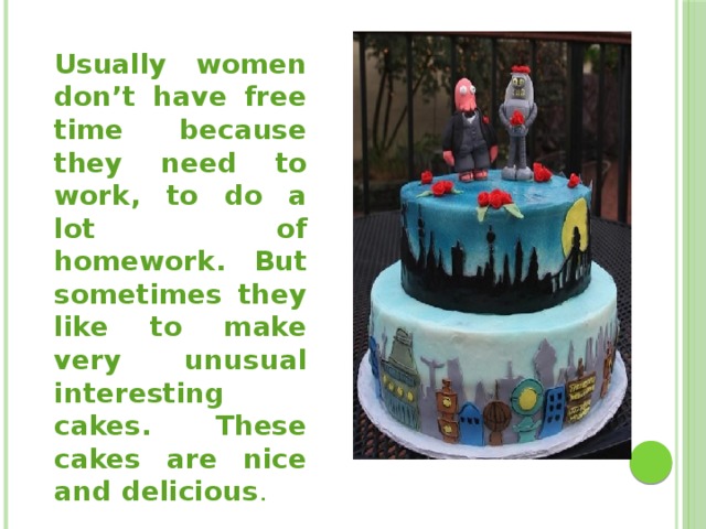 Usually women don’t have free time because they need to work, to do a lot of homework. But sometimes they like to make very unusual interesting cakes. These cakes are nice and delicious . 