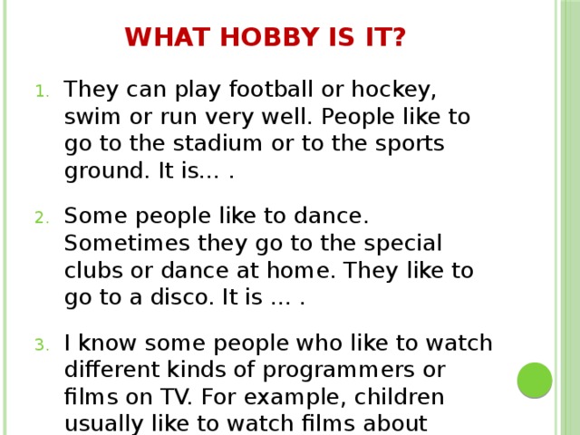 What hobby is it?   They can play football or hockey, swim or run very well. People like to go to the stadium or to the sports ground. It is… . Some people like to dance. Sometimes they go to the special clubs or dance at home. They like to go to a disco. It is … . I know some people who like to watch different kinds of programmers or films on TV. For example, children usually like to watch films about animals. It is … 