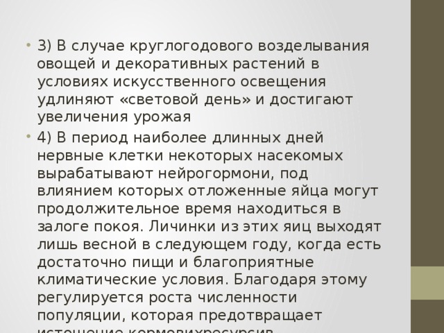 3) В случае круглогодового возделывания овощей и декоративных растений в условиях искусственного освещения удлиняют «световой день» и достигают увеличения урожая 4) В период наиболее длинных дней нервные клетки некоторых насекомых вырабатывают нейрогормони, под влиянием которых отложенные яйца могут продолжительное время находиться в залоге покоя. Личинки из этих яиц выходят лишь весной в следующем году, когда есть достаточно пищи и благоприятные климатические условия. Благодаря этому регулируется роста численности популяции, которая предотвращает истощение кормовихресурсив. 