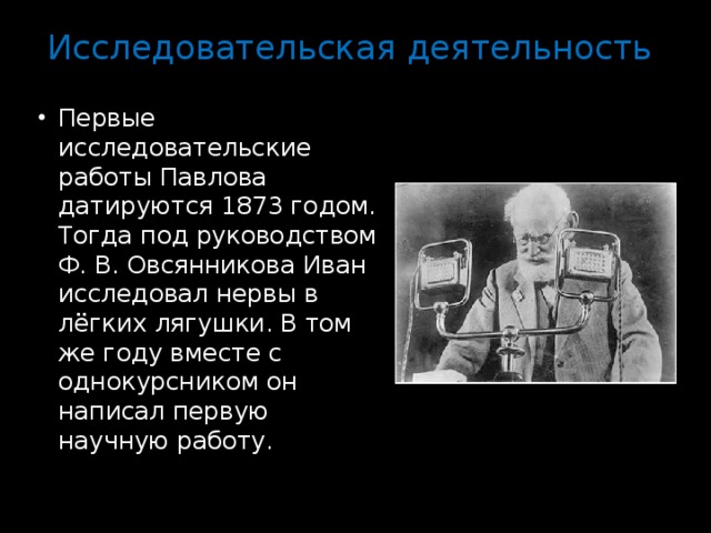 Исследовательская деятельность   Первые исследовательские работы Павлова датируются 1873 годом. Тогда под руководством Ф. В. Овсянникова Иван исследовал нервы в лёгких лягушки. В том же году вместе с однокурсником он написал первую научную работу. 