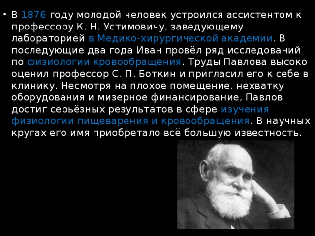 В 1876 году молодой человек устроился ассистентом к профессору К. Н. Устимовичу, заведующему лабораторией в Медико-хирургической академии . В последующие два года Иван провёл ряд исследований по физиологии кровообращения . Труды Павлова высоко оценил профессор С. П. Боткин и пригласил его к себе в клинику. Несмотря на плохое помещение, нехватку оборудования и мизерное финансирование, Павлов достиг серьёзных результатов в сфере изучения физиологии пищеварения и кровообращения . В научных кругах его имя приобретало всё большую известность. 