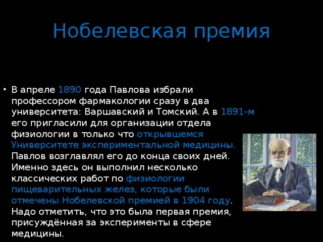 Нобелевская премия В апреле 1890 года Павлова избрали профессором фармакологии сразу в два университета: Варшавский и Томский. А в 1891-м его пригласили для организации отдела физиологии в только что открывшемся Университете экспериментальной медицины. Павлов возглавлял его до конца своих дней. Именно здесь он выполнил несколько классических работ по физиологии пищеварительных желез, которые были отмечены Нобелевской премией в 1904 году . Надо отметить, что это была первая премия, присуждённая за эксперименты в сфере медицины. 