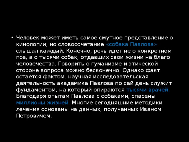 Человек может иметь самое смутное представление о кинологии, но словосочетание «собака Павлова» слышал каждый. Конечно, речь идет не о конкретном псе, а о тысячи собак, отдавших свои жизни на благо человечества. Говорить о гуманизме и этической стороне вопроса можно бесконечно. Однако факт остается фактом: научная исследовательская деятельность академика Павлова по сей день служит фундаментом, на который опираются тысячи врачей. Благодаря опытам Павлова с собаками, спасены миллионы жизней . Многие сегодняшние методики лечения основаны на данных, полученных Иваном Петровичем.   