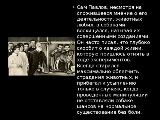 Сам Павлов, несмотря на сложившееся мнение о его деятельности, животных любил, а собаками восхищался, называя их совершенными созданиями. Он часто писал, что глубоко скорбит о каждой жизни, которую пришлось отнять в ходе экспериментов. Всегда старался максимально облегчить страдания животных, и прибегал к усыплению только в случаях, когда проведенные манипуляции не отставляли собаке шансов на нормальное существование без боли.   