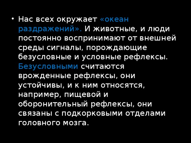 Нас всех окружает «океан раздражений». И животные, и люди постоянно воспринимают от внешней среды сигналы, порождающие безусловные и условные рефлексы. Безусловными считаются врожденные рефлексы, они устойчивы, и к ним относятся, например, пищевой и оборонительный рефлексы, они связаны с подкорковыми отделами головного мозга. 