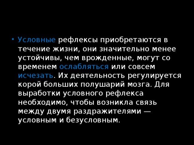 Условные рефлексы приобретаются в течение жизни, они значительно менее устойчивы, чем врожденные, могут со временем ослабляться или совсем исчезать . Их деятельность регулируется корой больших полушарий мозга. Для выработки условного рефлекса необходимо, чтобы возникла связь между двумя раздражителями — условным и безусловным. 