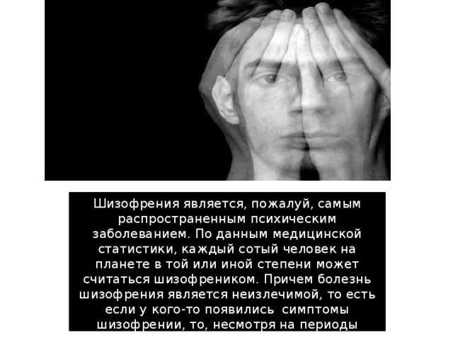 Шизофрения является, пожалуй, самым распространенным психическим заболеванием. По данным медицинской статистики, каждый сотый человек на планете в той или иной степени может считаться шизофреником. Причем болезнь шизофрения является неизлечимой, то есть если у кого-то появились  симптомы шизофрении, то, несмотря на периоды ремиссии, они никогда не исчезнут полностью.   