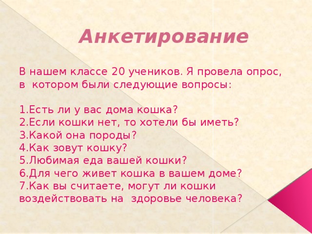 Анкетирование В нашем классе 20 учеников. Я провела опрос, в котором были следующие вопросы: 1.Есть ли у вас дома кошка? 2.Если кошки нет, то хотели бы иметь? 3.Какой она породы? 4.Как зовут кошку? 5.Любимая еда вашей кошки? 6.Для чего живет кошка в вашем доме? 7.Как вы считаете, могут ли кошки воздействовать на здоровье человека? 