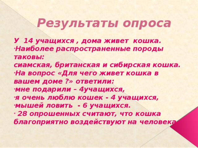 Результаты опроса У 14 учащихся , дома живет кошка. Наиболее распространенные породы таковы: сиамская, британская и сибирская кошка. На вопрос «Для чего живет кошка в вашем доме ?» ответили: мне подарили – 4учащихся, я очень люблю кошек - 4 учащихся, мышей ловить - 6 учащихся.  28 опрошенных считают, что кошка благоприятно воздействуют на человека.  