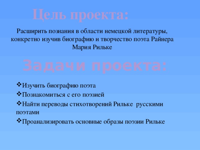 Цель проекта:  Расширить познания в области немецкой литературы, конкретно изучив биографию и творчество поэта Райнера Мария Рильке Задачи проекта: Изучить биографию поэта Познакомиться с его поэзией Найти переводы стихотворений Рильке русскими поэтами Проанализировать основные образы поэзии Рильке 