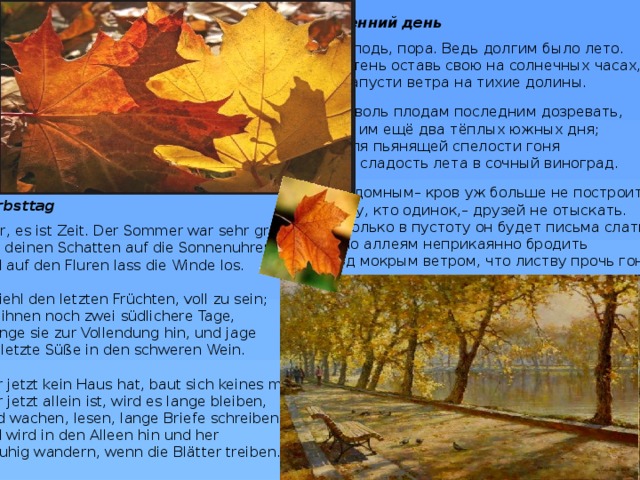 Осенний день Господь, пора. Ведь долгим было лето. Ты тень оставь свою на солнечных часах, и напусти ветра на тихие долины. Позволь плодам последним дозревать, дав им ещё два тёплых южных дня; и для пьянящей спелости гоня всю сладость лета в сочный виноград. Бездомным– кров уж больше не построить. Тому, кто одинок,– друзей не отыскать. И только в пустоту он будет письма слать и по аллеям неприкаянно бродить под мокрым ветром, что листву прочь гонит. Herbsttag Herr, es ist Zeit. Der Sommer war sehr groß.  Leg deinen Schatten auf die Sonnenuhren,  und auf den Fluren lass die Winde los.   Befiehl den letzten Früchten, voll zu sein;  gib ihnen noch zwei südlichere Tage,  dränge sie zur Vollendung hin, und jage  die letzte Süße in den schweren Wein.   Wer jetzt kein Haus hat, baut sich keines mehr.  Wer jetzt allein ist, wird es lange bleiben,  wird wachen, lesen, lange Briefe schreiben  und wird in den Alleen hin und her  unruhig wandern, wenn die Blätter treiben. 