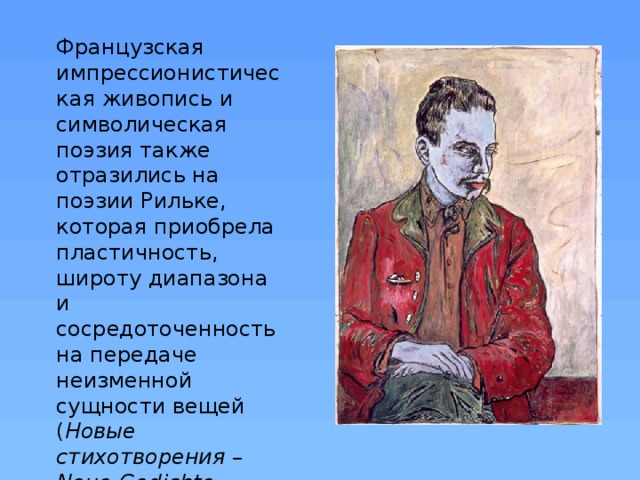 Французская импрессионистическая живопись и символическая поэзия также отразились на поэзии Рильке, которая приобрела пластичность, широту диапазона и сосредоточенность на передаче неизменной сущности вещей ( Новые стихотворения   – Neue Gedichte , 1903–1908). 