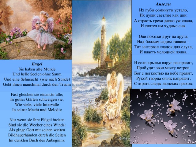 Ангелы Их губы сомкнуты устало,  Их души светлые как дни.  А страсть греха давно уж спала,  И снятся им чудные сны.   Они похожи друг на друга.  Над божьим садом тишина -   Тот интервал сладок для слуха,  И власть мелодией полна.   И если крылья вдруг расправят,  Пробудит звон мечту ветров.  Бог с легкостью на небе правит,  Рукой творца он их направит,  Стирать следы людских грехов. Engel  Sie haben alle Münde  Und helle Seelen ohne Saum  Und eine Sehnsucht (wie nach Sünde)  Geht ihnen manchmal durch den Traum     Fast gleichen sie einander alle;  In gottes Gärten schweigen sie,  Wie viele, viele Intervalle  In seiner Macht und Melodie     Nur wenn sie ihre Flügel breiten  Sind sie die Wecker eines Winds:  Als ginge Gott mit seinen weiten  Bildhauerhänden durch die Seiten  Im dunklen Buch des Anbeginns.      