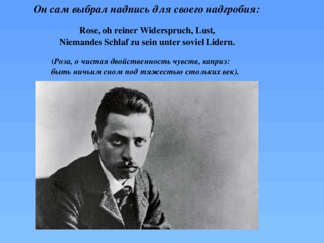 Он сам выбрал надпись для своего надгробия: Rose, oh reiner Widerspruch, Lust, Niemandes Schlaf zu sein unter soviel Lidern.  ( Роза, о чистая двойственность чувств, каприз: быть ничьим сном под тяжестью стольких век).  