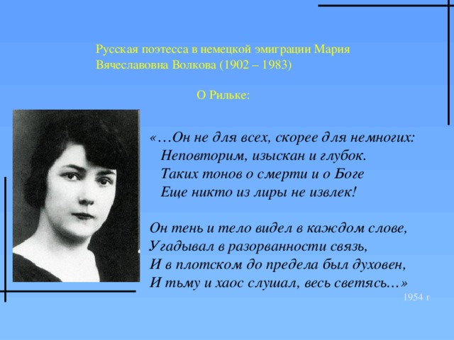 Русская поэтесса в немецкой эмиграции Мария Вячеславовна Волкова (1902 – 1983) О Рильке: « … Он не для всех, скорее для немногих:  Неповторим, изыскан и глубок.  Таких тонов о смерти и о Боге  Еще никто из лиры не извлек!  Он тень и тело видел в каждом слове, Угадывал в разорванности связь, И в плотском до предела был духовен, И тьму и хаос слушал, весь светясь…» 1954 г 