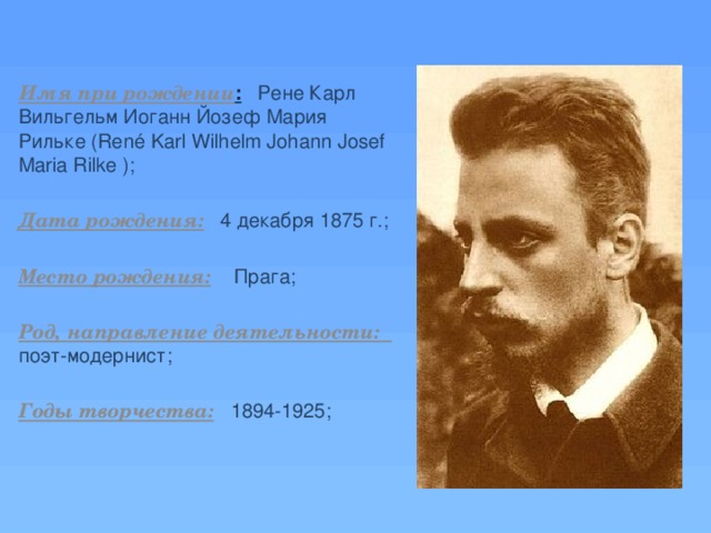 Имя при рождении :  Рене Карл Вильгельм Иоганн Йозеф Мария Рильке (René Karl Wilhelm Johann Josef Maria Rilke ); Дата рождения:  4 декабря 1875 г.; Место рождения:  Прага; Род, направление деятельности: поэт-модернист; Годы творчества:  1894-1925; 