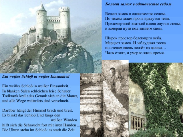 Белеет замок в одиночестве седом  Белеет замок в одиночестве седом. По тихим залам прочь крадутся тени. Предсмертной хваткой плющ опутал стены, и замерли пути под зимним сном. Широк простор белеющего неба. Мерцает замок. И заблудшая тоска по стенам вновь ползёт из далека… Часы стоят, и умерло здесь время. Ein weißes Schloß in weißer Einsamkeit  Ein weißes Schloß in weißer Einsamkeit.  In blanken Sälen schleichen leise Schauer.  Todkrank krallt das Gerank sich an die Mauer,  und alle Wege weltwärts sind verschneit.   Darüber hängt der Himmel brach und breit.  Es blinkt das Schloß.Und längs den  weißen Wänden  hilft sich die Sehnsucht fort mit irren Händen ...  Die Uhren stehn im Schloß: es starb die Zeit. 