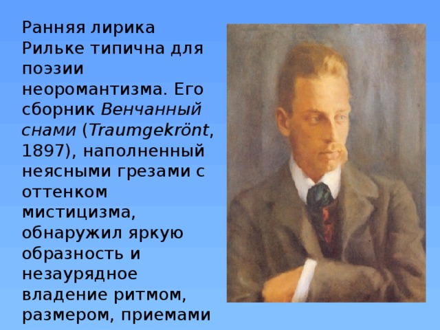 Ранняя лирика Рильке типична для поэзии неоромантизма. Его сборник Венчанный снами  ( Traumgekrönt , 1897), наполненный неясными грезами с оттенком мистицизма, обнаружил яркую образность и незаурядное владение ритмом, размером, приемами аллитерации и мелодикой речи.  