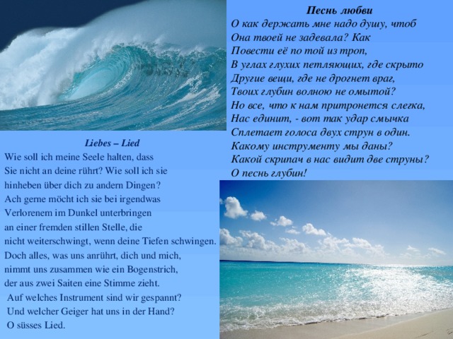 Песнь любви О как держать мне надо душу, чтоб Она твоей не задевала? Как Повести её по той из троп, В углах глухих петляющих, где скрыто Другие вещи, где не дрогнет враг, Твоих глубин волною не омытой? Но все, что к нам притронется слегка, Нас единит, - вот так удар смычка Сплетает голоса двух струн в один. Какому инструменту мы даны? Какой скрипач в нас видит две струны? О песнь глубин! Liebes – Lied Wie soll ich meine Seele halten, dass Sie nicht an deine rührt? Wie soll ich sie hinheben über dich zu andern Dingen? Ach gerne möcht ich sie bei irgendwas Verlorenem im Dunkel unterbringen an einer fremden stillen Stelle, die nicht weiterschwingt, wenn deine Tiefen schwingen. Doch alles, was uns anrührt, dich und mich, nimmt uns zusammen wie ein Bogenstrich, der aus zwei Saiten eine Stimme zieht.  Auf welches Instrument sind wir gespannt?  Und welcher Geiger hat uns in der Hand?  O süsses Lied. 