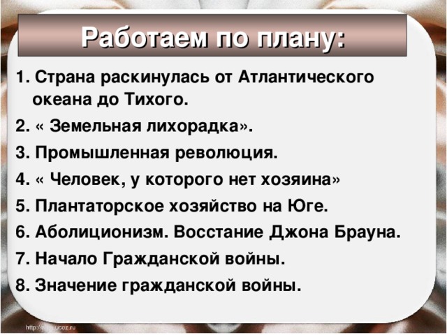 Работаем по плану: 1. Страна раскинулась от Атлантического океана до Тихого. 2. « Земельная лихорадка». 3. Промышленная революция. 4. « Человек, у которого нет хозяина» 5. Плантаторское хозяйство на Юге. 6. Аболиционизм. Восстание Джона Брауна. 7. Начало Гражданской войны. 8. Значение гражданской войны.  