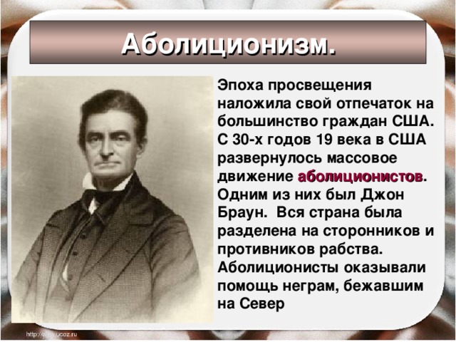 Аболиционизм. Эпоха просвещения наложила свой отпечаток на большинство граждан США. С 30-х годов 19 века в США развернулось массовое движение аболиционистов . Одним из них был Джон Браун. Вся страна была разделена на сторонников и противников рабства. Аболиционисты оказывали помощь неграм, бежавшим на Север    