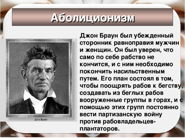 Аболиционизм  Джон Браун был убежденный сторонник равноправия мужчин и женщин. Он был уверен, что само по себе рабство не кончится, и с ним необходимо покончить насильственным путем. Его план состоял в том, чтобы поощрять рабов к бегству, создавать из беглых рабов вооруженные группы в горах, и с помощью этих групп постоянно вести партизанскую войну против рабовладельцев-плантаторов.  