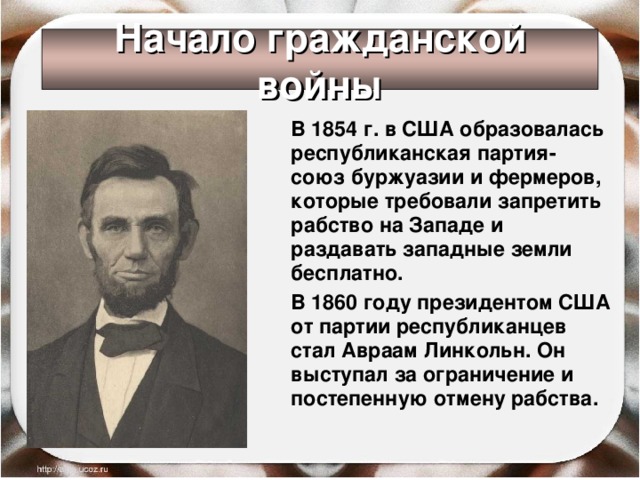 Начало гражданской войны  В 1854 г. в США образовалась республиканская партия- союз буржуазии и фермеров, которые требовали запретить рабство на Западе и раздавать западные земли бесплатно.  В 1860 году президентом США от партии республиканцев стал Авраам Линкольн. Он выступал за ограничение и постепенную отмену рабства. 