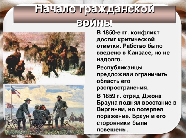 Начало гражданской войны  В 1850-е гг. конфликт достиг критической отметки. Рабство было введено в Канзасе, но не надолго.  Республиканцы предложили ограничить область его распространения.  В 1859 г. отряд Джона Брауна поднял восстание в Виргинии, но потерпел поражение. Браун и его сторонники были повешены.  