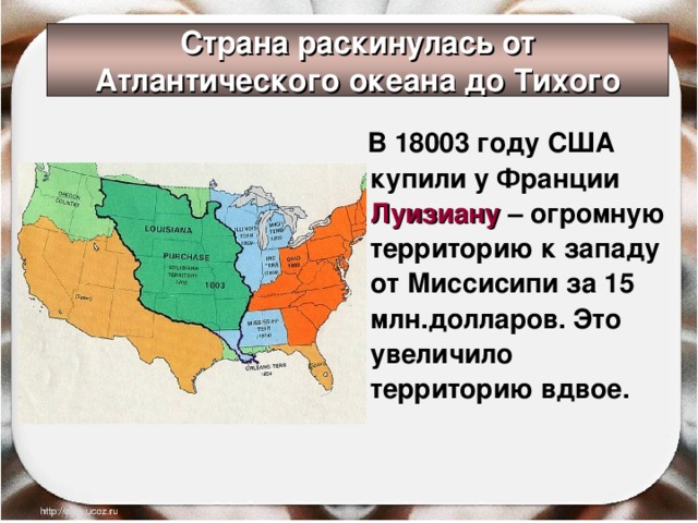 Страна раскинулась от Атлантического океана до Тихого  В 18003 году США купили у Франции Луизиану – огромную территорию к западу от Миссисипи за 15 млн.долларов. Это увеличило территорию вдвое. 