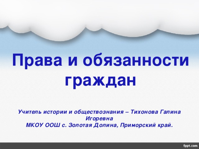 Права и обязанности граждан Учитель истории и обществознания – Тихонова Галина Игоревна  МКОУ ООШ с. Золотая Долина, Приморский край. 