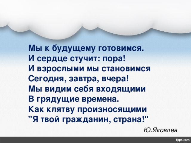  Мы к будущему готовимся.  И сердце стучит: пора!  И взрослыми мы становимся  Сегодня, завтра, вчера!  Мы видим себя входящими  В грядущие времена.  Как клятву произносящими  