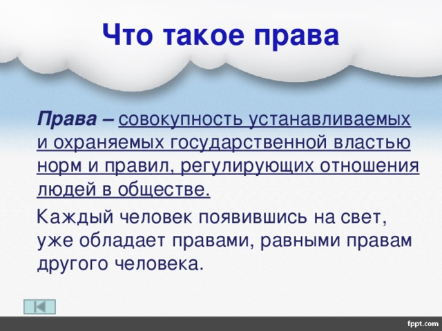 Что такое права  Права – совокупность устанавливаемых и охраняемых государственной властью норм и правил, регулирующих отношения людей в обществе.  Каждый человек появившись на свет, уже обладает правами, равными правам другого человека. 