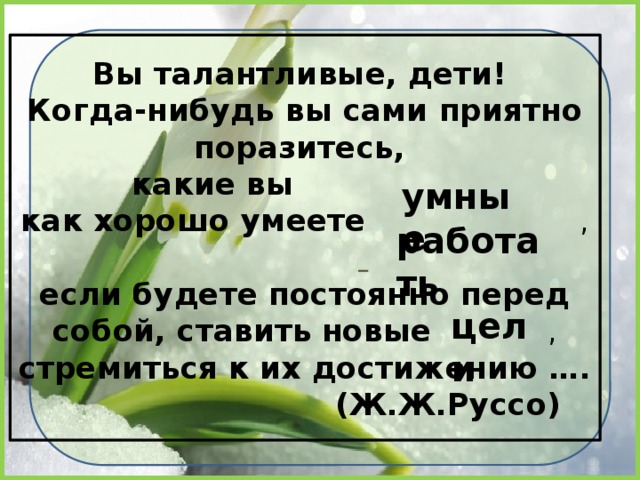 Вы талантливые, дети!  Когда-нибудь вы сами приятно поразитесь,  какие вы   как хорошо умеете  ,    если будете постоянно перед собой, ставить  новые , стремиться к их достижению ….  (Ж.Ж.Руссо) умные работать цели 