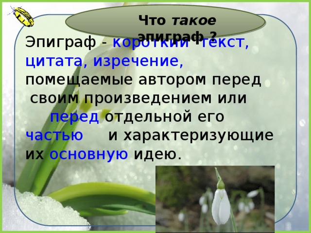 Что такое эпиграф ? Эпиграф -  короткий   текст,   цитата,   изречение,   помещаемые автором  перед  своим произведением или перед  отдельной его   частью   и характеризующие их  основную  идею. 