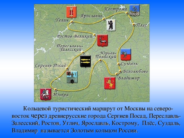   Кольцевой туристический маршрут от Москвы на северо-восток через древнерусские города Сергиев Посад, Переславль-Залесский, Ростов, Углич, Ярославль, Кострому, Плёс, Суздаль, Владимир называется Золотым кольцом России.  