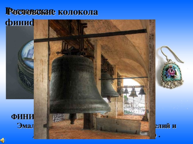 Ростовские колокола Ростовская  финифть: ФИНИ'ФТЬ, и, ж. [от греч. chymeuton]. Эмаль для покрытия металлических изделий и для накладывания узора на фарфор  . 