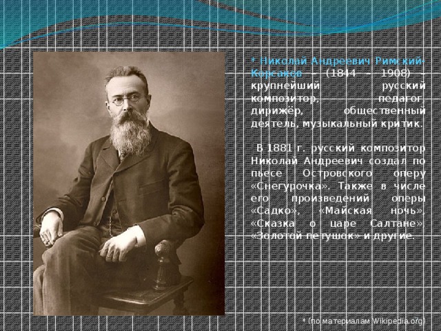 * Николай Андреевич Римский-Корсаков – (1844 – 1908) – крупнейший русский композитор, педагог, дирижёр, общественный деятель, музыкальный критик.  В 1881 г. русский композитор Николай Андреевич создал по пьесе Островского оперу «Снегурочка». Также в числе его произведений оперы «Садко», «Майская ночь», «Сказка о царе Салтане», «Золотой петушок» и другие. * (по материалам Wikipedia.org)  