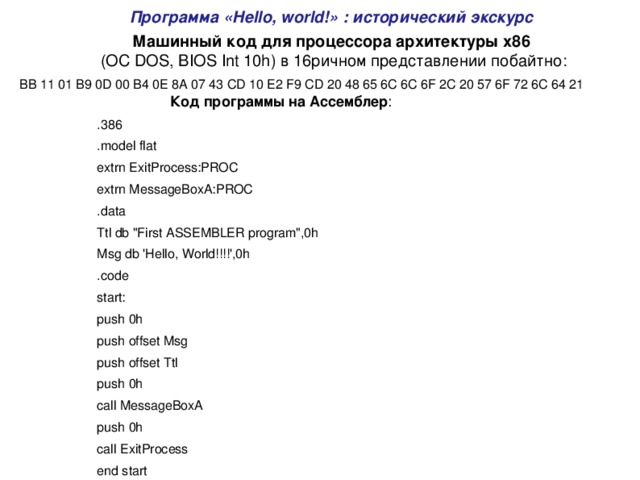 Программа «Hello, world!» : исторический экскурс Машинный код для процессора архитектуры x86  (ОС DOS, BIOS Int 10h) в 16ричном представлении побайтно: BB 11 01 B9 0D 00 B4 0E 8A 07 43 CD 10 E2 F9 CD 20 48 65 6C 6C 6F 2C 20 57 6F 72 6C 64 21 Код программы на Ассемблер : .386 .model flat extrn ExitProcess:PROC extrn MessageBoxA:PROC .data Ttl db 