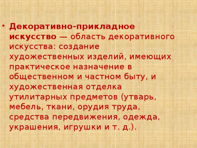 Декоративно-прикладное искусство — область декоративного искусства: создание художественных изделий, имеющих практическое назначение в общественном и частном быту, и художественная отделка утилитарных предметов (утварь, мебель, ткани, орудия труда, средства передвижения, одежда, украшения, игрушки и т. д.). 