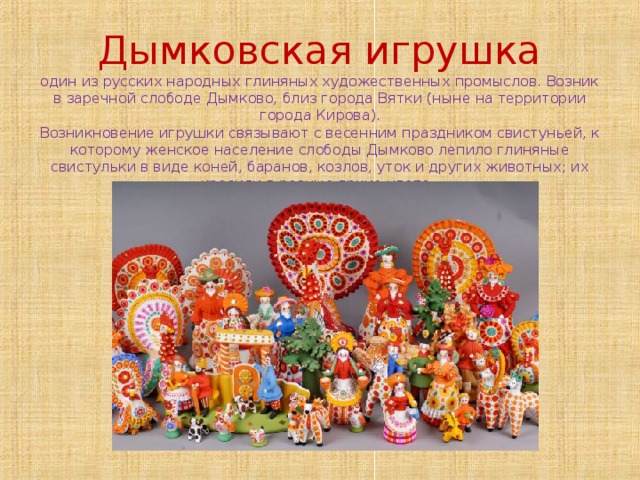     Дымковская игрушка  один из русских народных глиняных художественных промыслов. Возник в заречной слободе Дымково, близ города Вятки (ныне на территории города Кирова).  Возникновение игрушки связывают с весенним праздником свистуньей, к которому женское население слободы Дымково лепило глиняные свистульки в виде коней, баранов, козлов, уток и других животных; их красили в разные яркие цвета.       