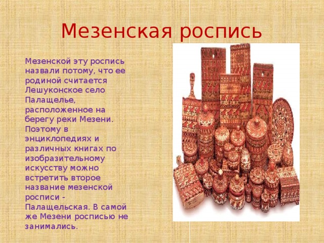 Мезенская роспись Мезенской эту роспись назвали потому, что ее родиной считается Лешуконское село Палащелье, расположенное на берегу реки Мезени. Поэтому в энциклопедиях и различных книгах по изобразительному искусству можно встретить второе название мезенской росписи - Палащельская. В самой же Мезени росписью не занимались. 