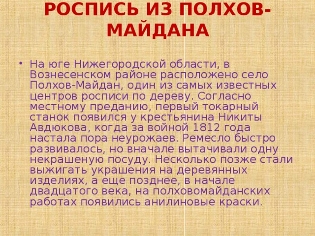 РОСПИСЬ ИЗ ПОЛХОВ-МАЙДАНА   На юге Нижегородской области, в Вознесенском районе расположено село Полхов-Майдан, один из самых известных центров росписи по дереву. Согласно местному преданию, первый токарный станок появился у крестьянина Никиты Авдюкова, когда за войной 1812 года настала пора неурожаев. Ремесло быстро развивалось, но вначале вытачивали одну некрашеную посуду. Несколько позже стали выжигать украшения на деревянных изделиях, а еще позднее, в начале двадцатого века, на полховомайданских работах появились анилиновые краски. 