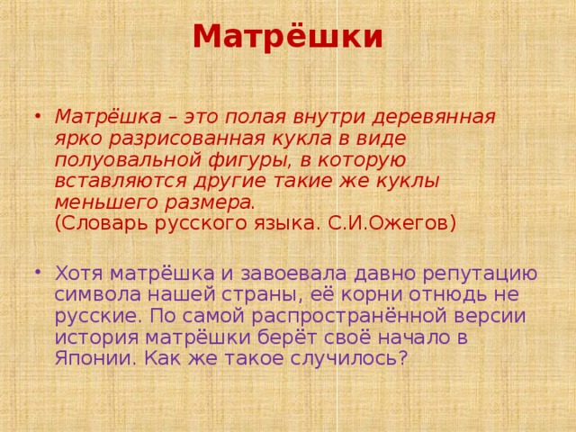 Матрёшки   Матрёшка – это полая внутри деревянная ярко разрисованная кукла в виде полуовальной фигуры, в которую вставляются другие такие же куклы меньшего размера.  (Словарь русского языка. С.И.Ожегов)   Хотя матрёшка и завоевала давно репутацию символа нашей страны, её корни отнюдь не русские. По самой распространённой версии история матрёшки берёт своё начало в Японии. Как же такое случилось?  