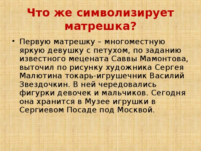 Что же символизирует матрешка? Первую матрешку – многоместную яркую девушку с петухом, по заданию известного мецената Саввы Мамонтова, выточил по рисунку художника Сергея Малютина токарь-игрушечник Василий Звездочкин. В ней чередовались фигурки девочек и мальчиков. Сегодня она хранится в Музее игрушки в Сергиевом Посаде под Москвой.    