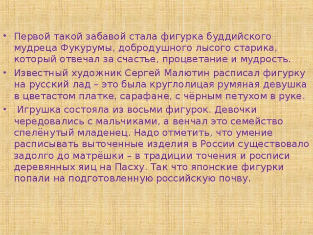 Первой такой забавой стала фигурка буддийского мудреца Фукурумы, добродушного лысого старика, который отвечал за счастье, процветание и мудрость. Известный художник Сергей Малютин расписал фигурку на русский лад – это была круглолицая румяная девушка в цветастом платке, сарафане, с чёрным петухом в руке.  Игрушка состояла из восьми фигурок. Девочки чередовались с мальчиками, а венчал это семейство спелёнутый младенец. Надо отметить, что умение расписывать выточенные изделия в России существовало задолго до матрёшки – в традиции точения и росписи деревянных яиц на Пасху. Так что японские фигурки попали на подготовленную российскую почву.  